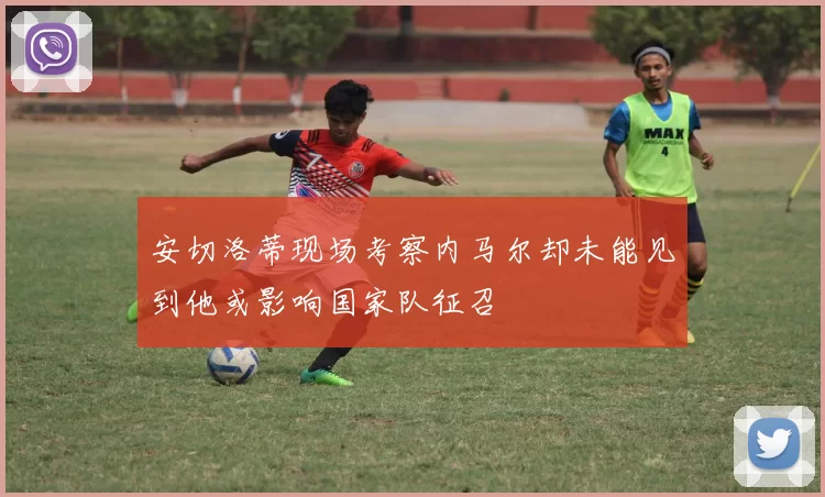 安切洛蒂现场考察内马尔却未能见到他或影响国家队征召