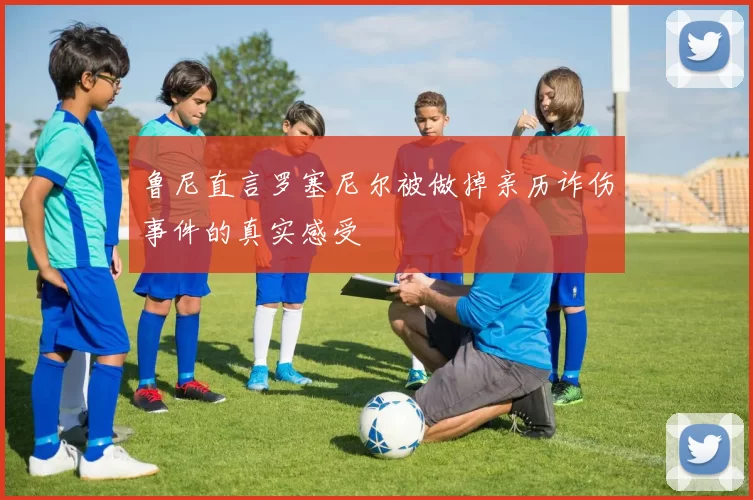 鲁尼直言罗塞尼尔被做掉亲历诈伤事件的真实感受