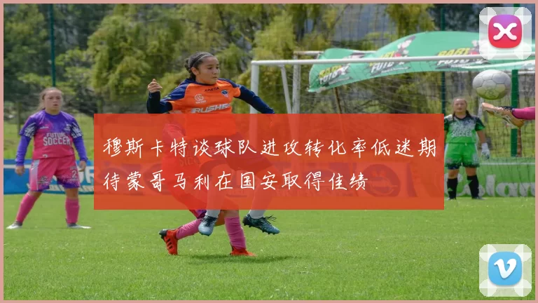 穆斯卡特谈球队进攻转化率低迷期待蒙哥马利在国安取得佳绩