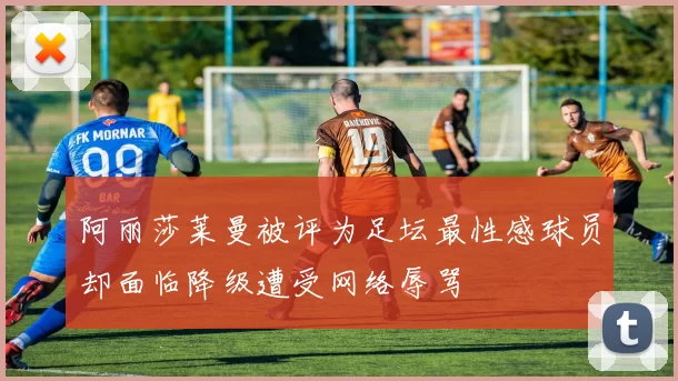 阿丽莎莱曼被评为足坛最性感球员却面临降级遭受网络辱骂