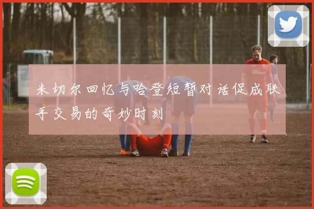 米切尔回忆与哈登短暂对话促成联手交易的奇妙时刻