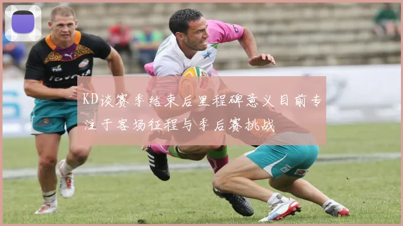 KD谈赛季结束后里程碑意义目前专注于客场征程与季后赛挑战