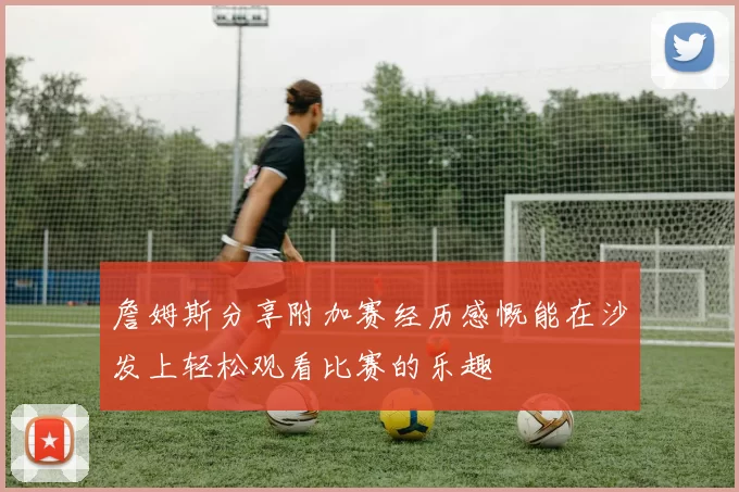 詹姆斯分享附加赛经历感慨能在沙发上轻松观看比赛的乐趣