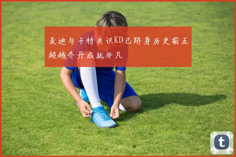 麦迪与卡特共识KD已跻身历史前五超越乔丹成就非凡