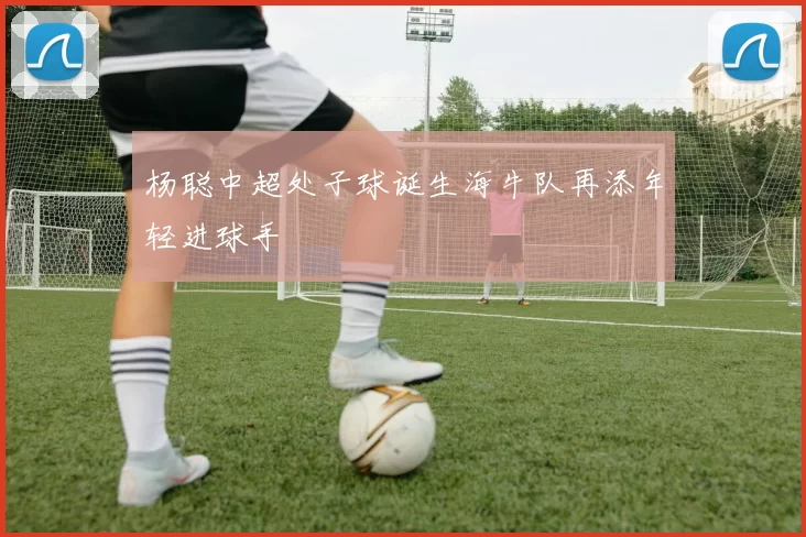 杨聪中超处子球诞生海牛队再添年轻进球手