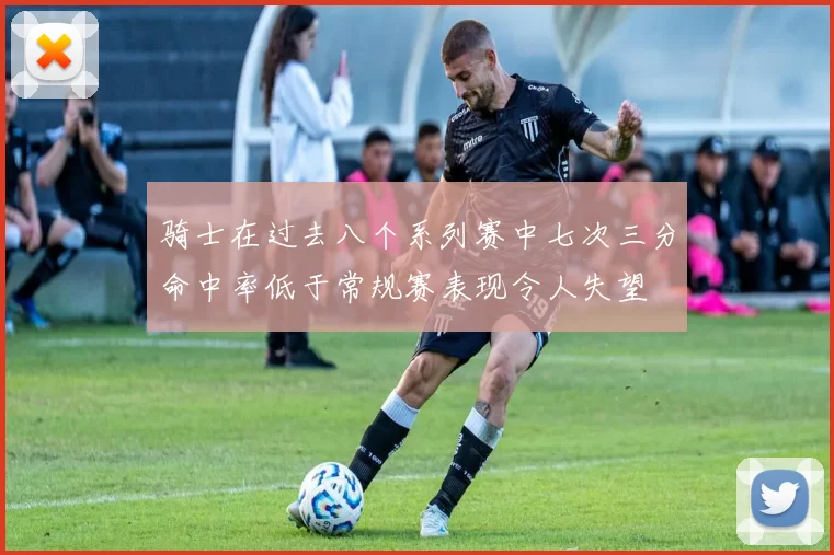 骑士在过去八个系列赛中七次三分命中率低于常规赛表现令人失望