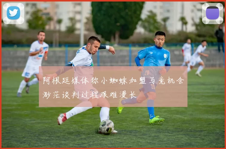 阿根廷媒体称小蜘蛛加盟马竞机会渺茫谈判过程艰难漫长