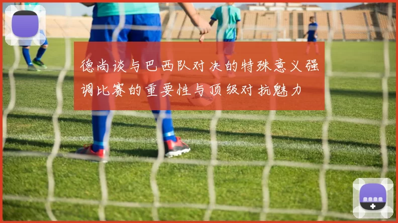 德尚谈与巴西队对决的特殊意义强调比赛的重要性与顶级对抗魅力