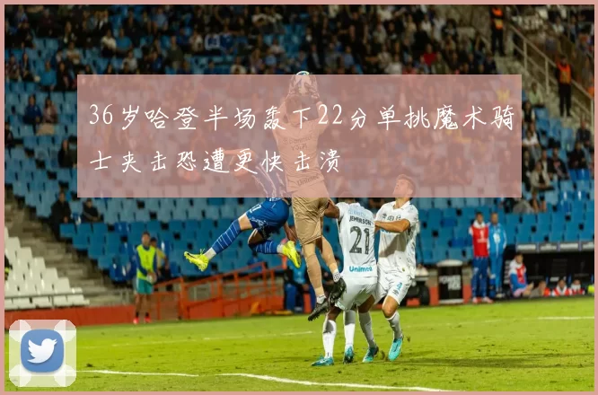 36岁哈登半场轰下22分单挑魔术骑士夹击恐遭更快击溃