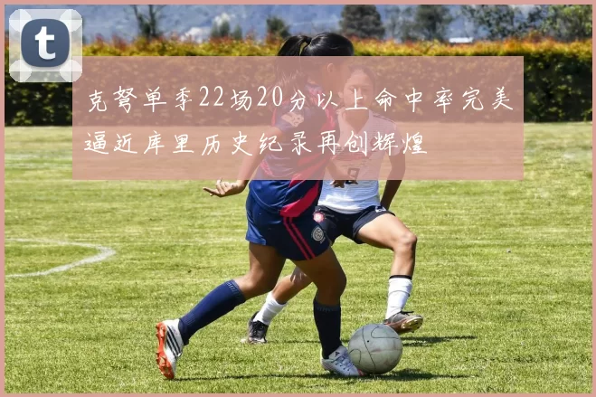 克弩单季22场20分以上命中率完美逼近库里历史纪录再创辉煌