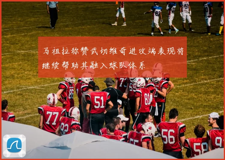 马祖拉称赞武切维奇进攻端表现将继续帮助其融入球队体系