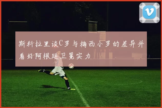 斯科拉里谈C罗与梅西小罗的差异并看好阿根廷卫冕实力