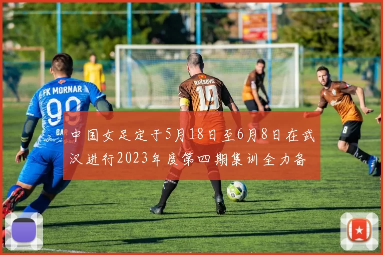 中国女足定于5月18日至6月8日在武汉进行2023年度第四期集训全力备战国际赛事