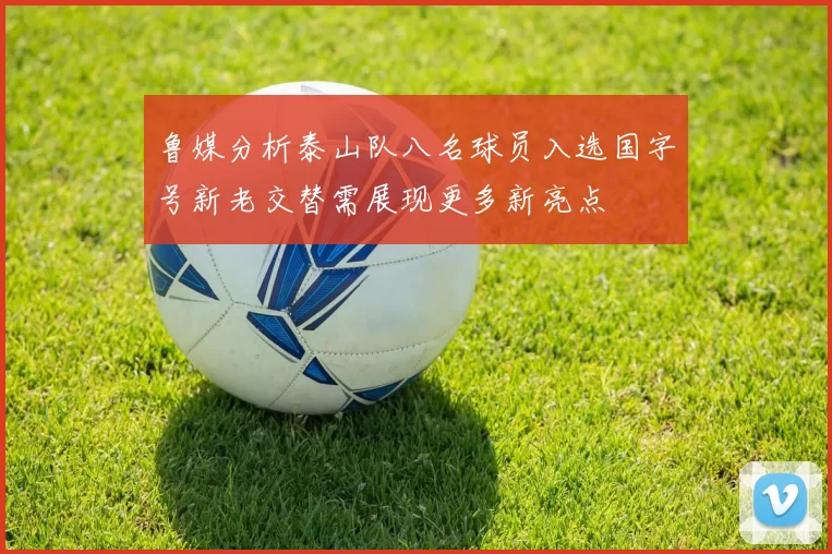 鲁媒分析泰山队八名球员入选国字号新老交替需展现更多新亮点