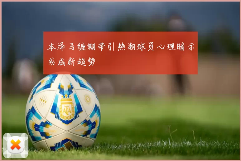 本泽马缠绷带引热潮球员心理暗示或成新趋势