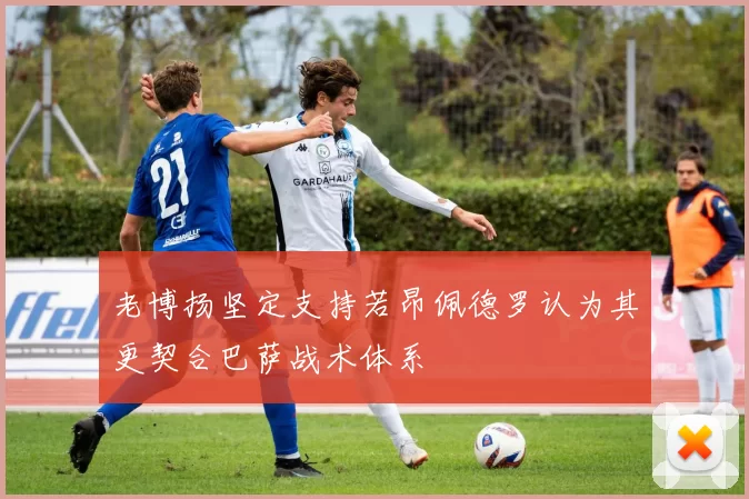 老博扬坚定支持若昂佩德罗认为其更契合巴萨战术体系