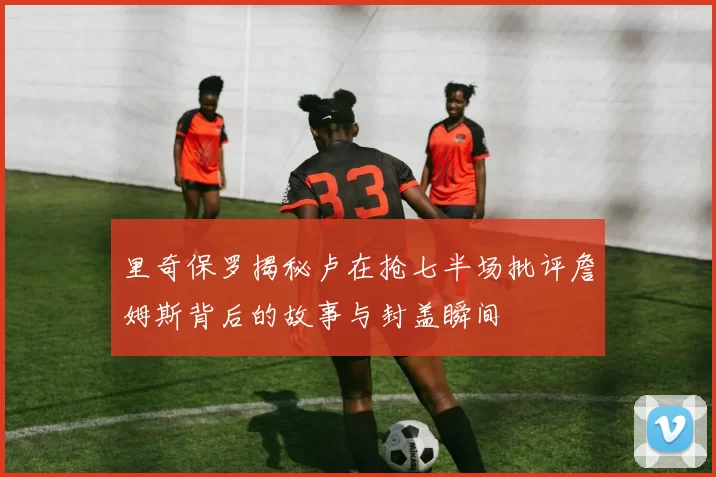 里奇保罗揭秘卢在抢七半场批评詹姆斯背后的故事与封盖瞬间