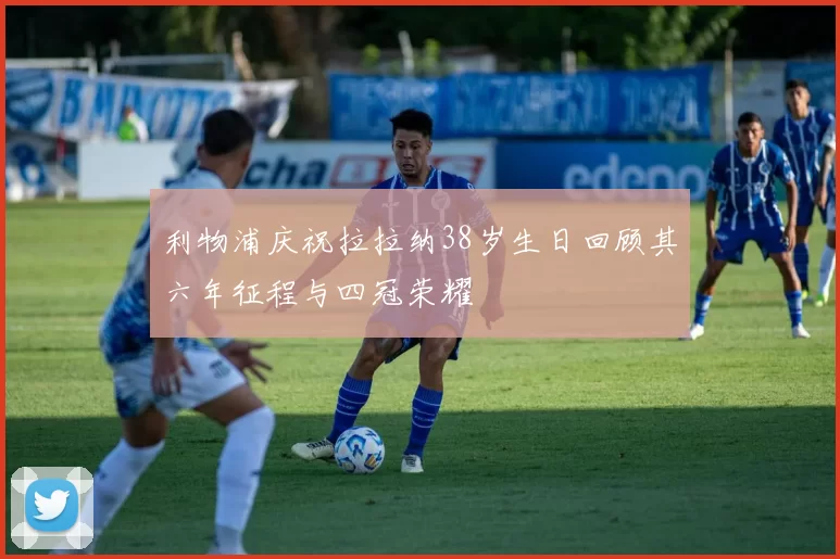 利物浦庆祝拉拉纳38岁生日回顾其六年征程与四冠荣耀