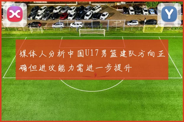 媒体人分析中国U17男篮建队方向正确但进攻能力需进一步提升