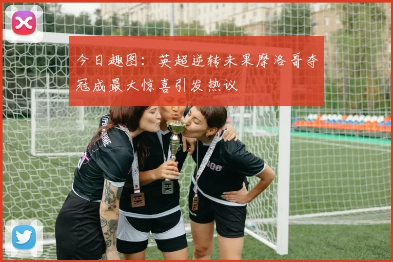 今日趣图：英超逆转未果摩洛哥夺冠成最大惊喜引发热议