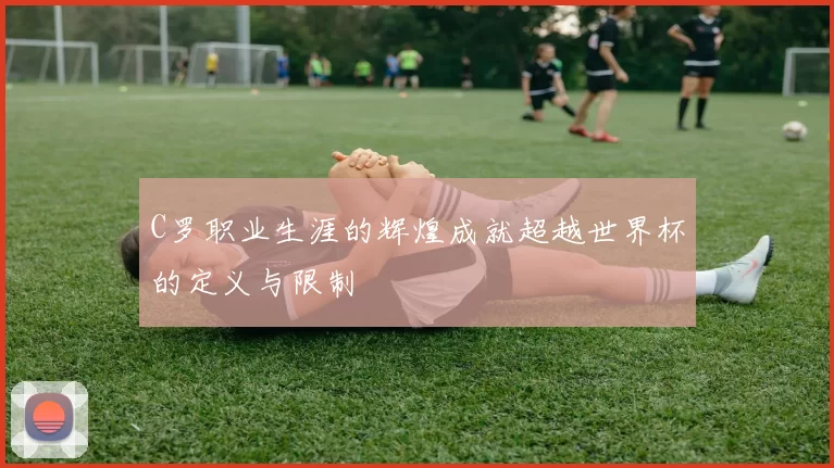 C罗职业生涯的辉煌成就超越世界杯的定义与限制