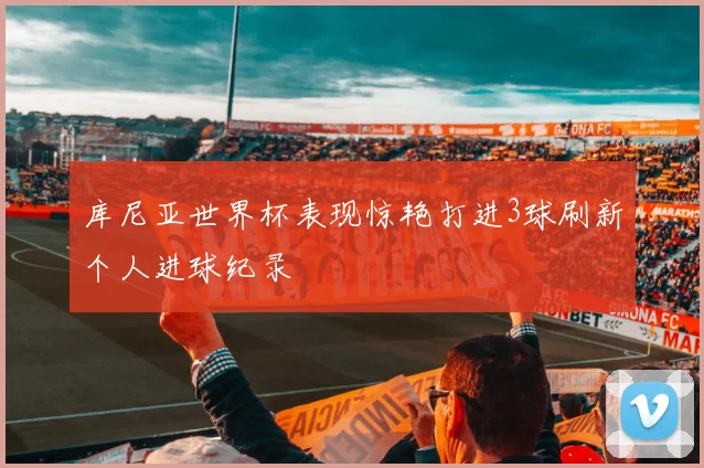 库尼亚世界杯表现惊艳打进3球刷新个人进球纪录