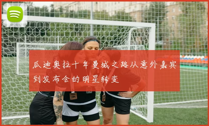 瓜迪奥拉十年曼城之路从意外嘉宾到发布会的明星转变
